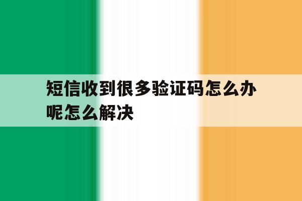 包含短信收到很多验证码怎么办呢怎么解决的词条 包含短信收到很多验证码怎么办呢怎么解决的词条