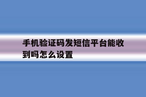 手机验证码发短信平台能收到吗怎么设置 手机验证码发短信平台能收到吗怎么设置
