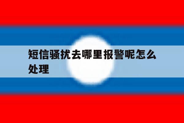 短信骚扰去哪里报警呢怎么处理 短信骚扰去哪里报警呢怎么处理