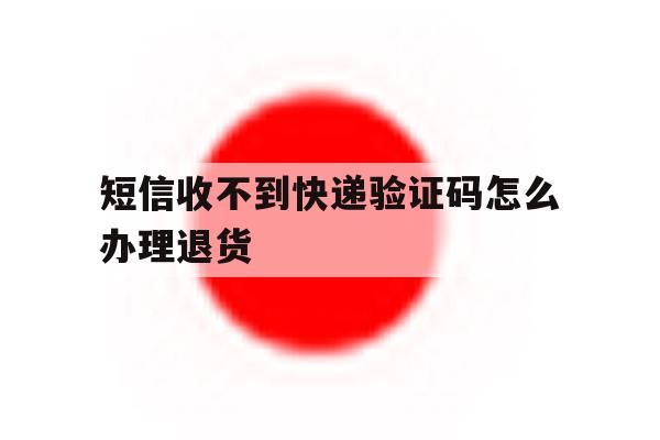 短信收不到快递验证码怎么办理退货 短信收不到快递验证码怎么办理退货