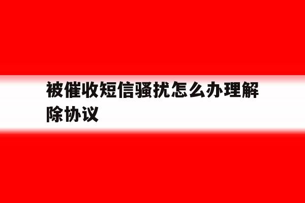 被催收短信骚扰怎么办理解除协议 被催收短信骚扰怎么办理解除协议