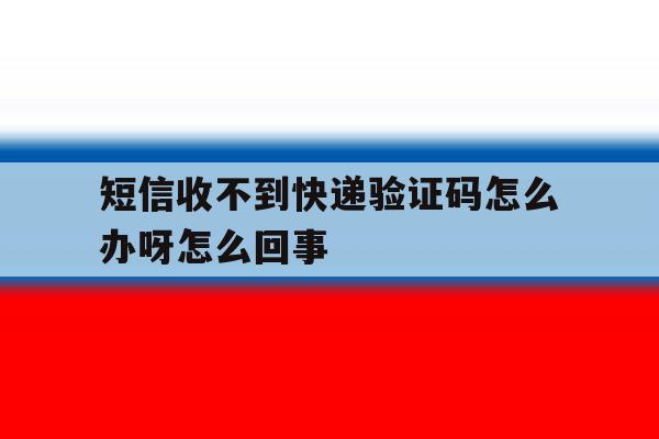 短信收不到快递验证码怎么办呀怎么回事 短信收不到快递验证码怎么办呀怎么回事