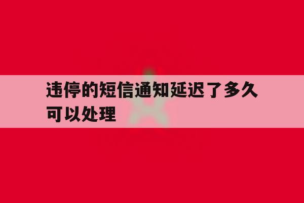 违停的短信通知延迟了多久可以处理 违停的短信通知延迟了多久可以处理