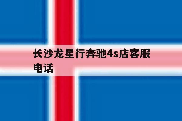 长沙龙星行奔驰4s店客服电话 长沙龙星行奔驰4s店客服电话