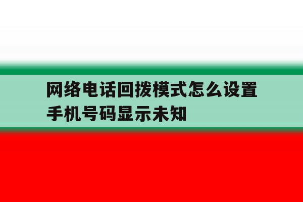 网络电话回拨模式怎么设置手机号码显示未知 网络电话回拨模式怎么设置手机号码显示未知