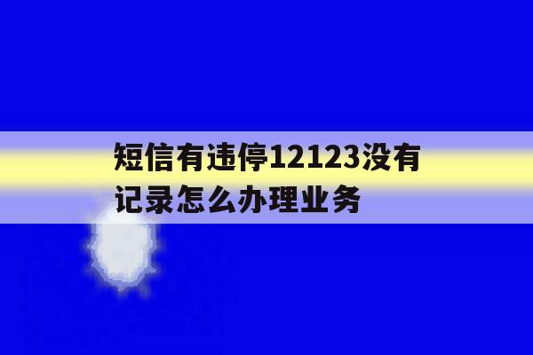 短信有违停12123没有记录怎么办理业务 短信有违停12123没有记录怎么办理业务