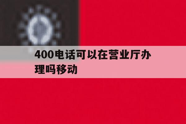 400电话可以在营业厅办理吗移动 400电话可以在营业厅办理吗移动