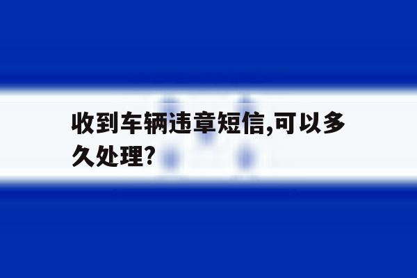 收到车辆违章短信,可以多久处理? 收到车辆违章短信,可以多久处理?