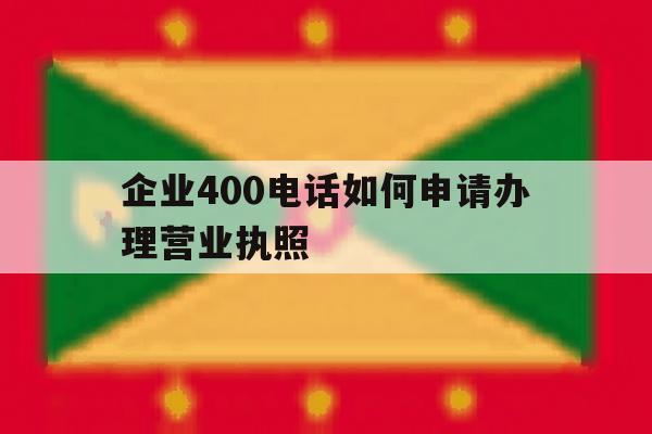 企业400电话如何申请办理营业执照 企业400电话如何申请办理营业执照