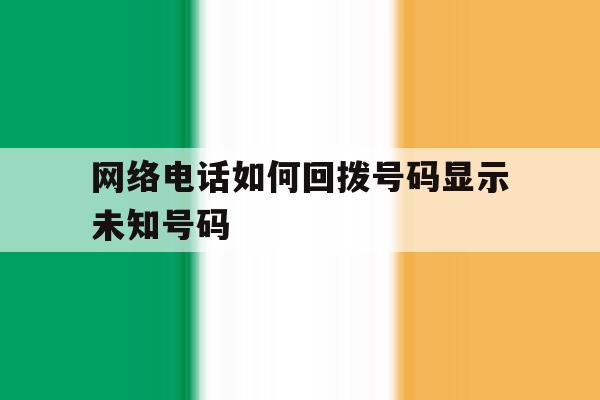 网络电话如何回拨号码显示未知号码 网络电话如何回拨号码显示未知号码