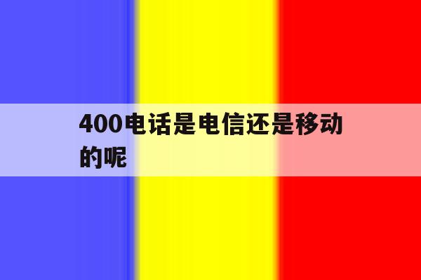包含400电话是电信还是移动的呢的词条 包含400电话是电信还是移动的呢的词条