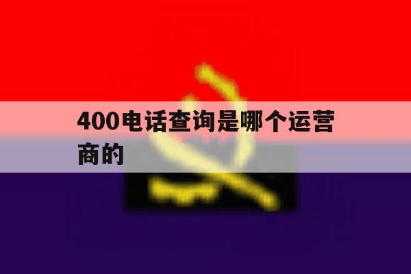 400电话查询是哪个运营商的 400电话查询是哪个运营商的