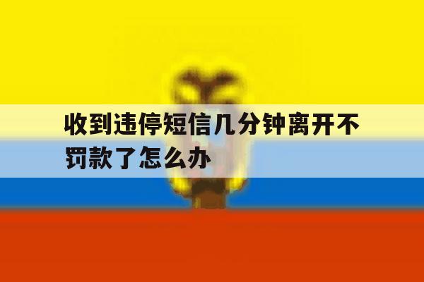收到违停短信几分钟离开不罚款了怎么办 收到违停短信几分钟离开不罚款了怎么办