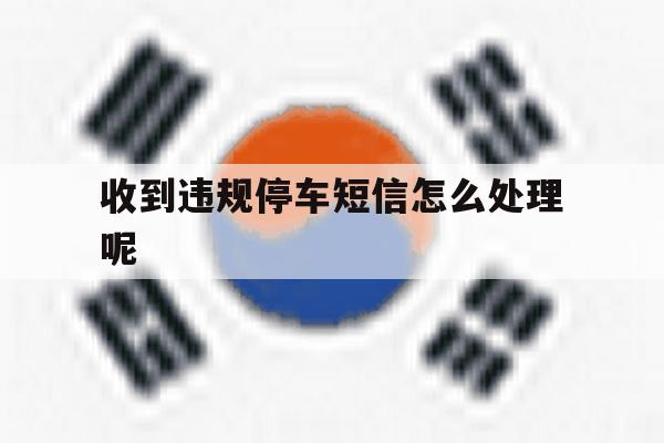 收到违规停车短信怎么处理呢 收到违规停车短信怎么处理呢