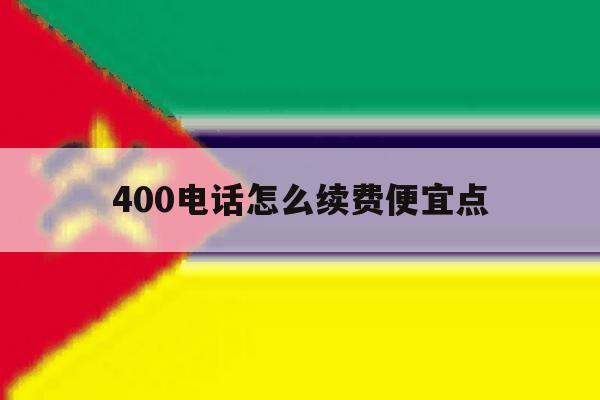 400电话怎么续费便宜点 400电话怎么续费便宜点