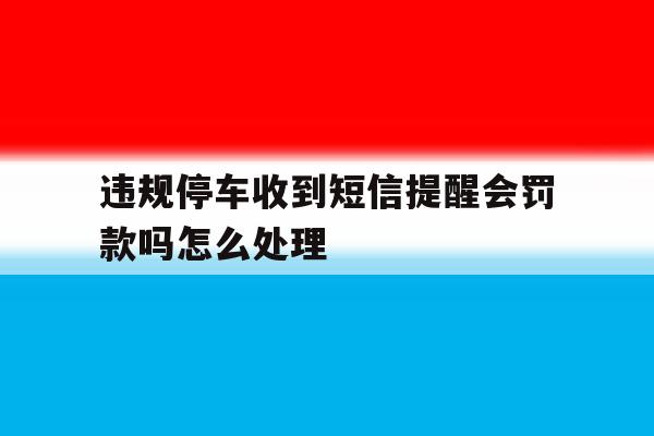 违规停车收到短信提醒会罚款吗怎么处理 违规停车收到短信提醒会罚款吗怎么处理