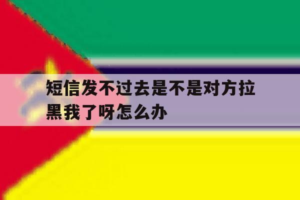 短信发不过去是不是对方拉黑我了呀怎么办 短信发不过去是不是对方拉黑我了呀怎么办