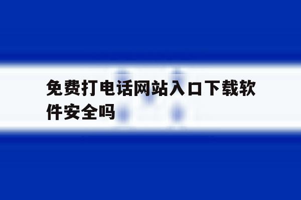 免费打电话网站入口下载软件安全吗 免费打电话网站入口下载软件安全吗