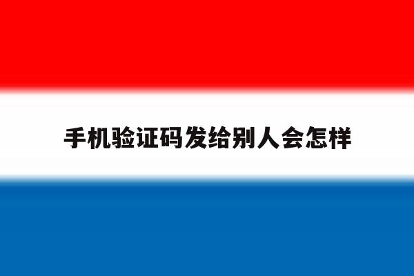 手机验证码发给别人会怎样 手机验证码发给别人会怎样