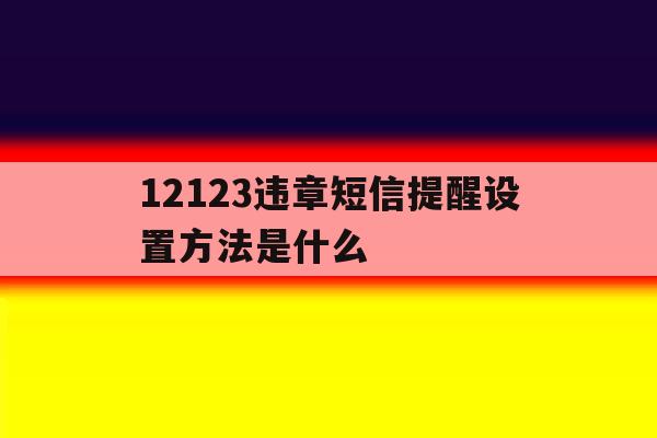 12123违章短信提醒设置方法是什么 12123违章短信提醒设置方法是什么