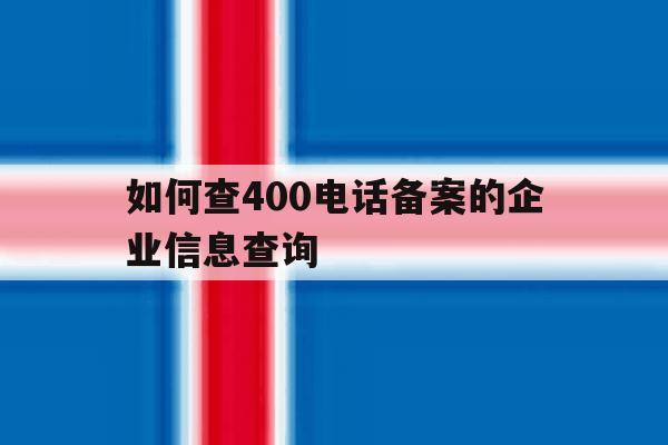 如何查400电话备案的企业信息查询 如何查400电话备案的企业信息查询