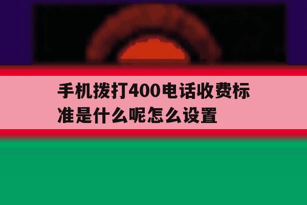 手机拨打400电话收费标准是什么呢怎么设置 手机拨打400电话收费标准是什么呢怎么设置