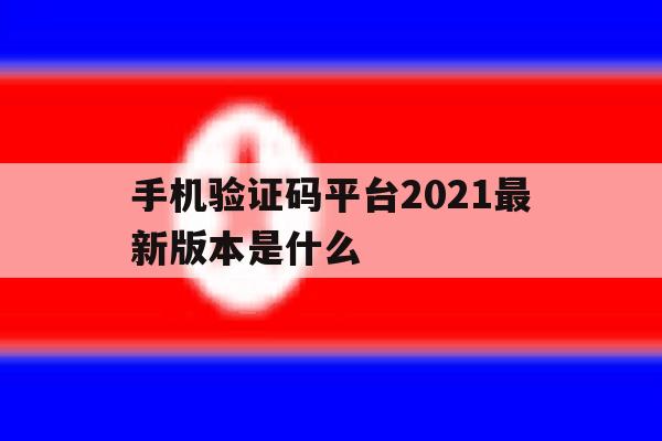 手机验证码平台2021最新版本是什么 手机验证码平台2021最新版本是什么