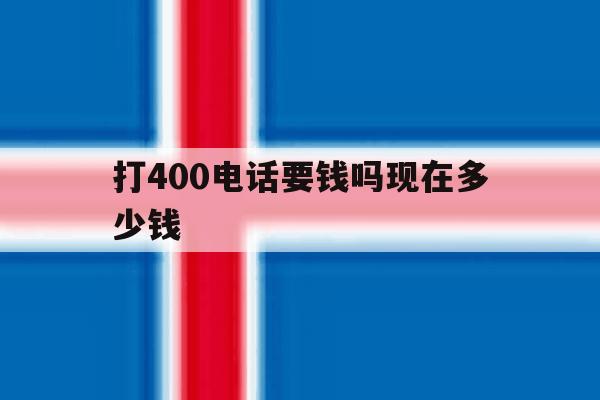 打400电话要钱吗现在多少钱 打400电话要钱吗现在多少钱