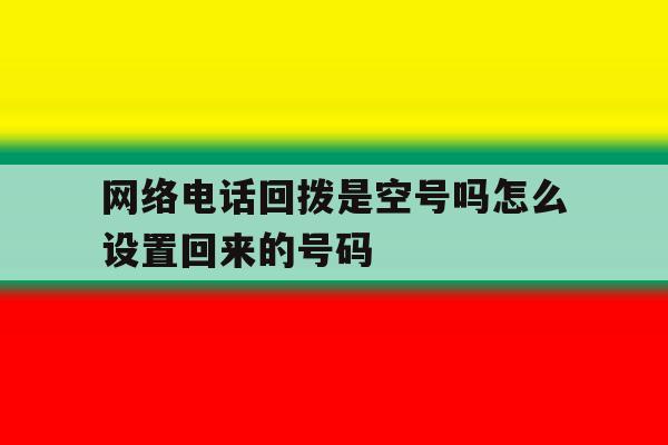 网络电话回拨是空号吗怎么设置回来的号码 网络电话回拨是空号吗怎么设置回来的号码
