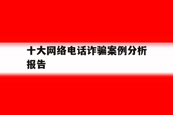 十大网络电话诈骗案例分析报告 十大网络电话诈骗案例分析报告