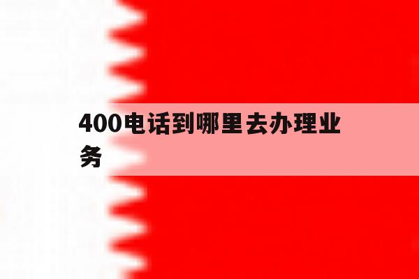 400电话到哪里去办理业务 400电话到哪里去办理业务
