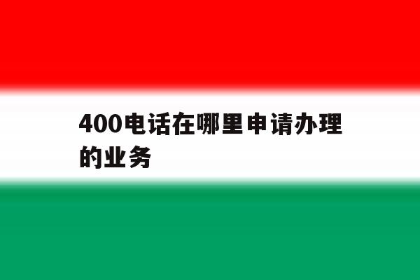 400电话在哪里申请办理的业务 400电话在哪里申请办理的业务