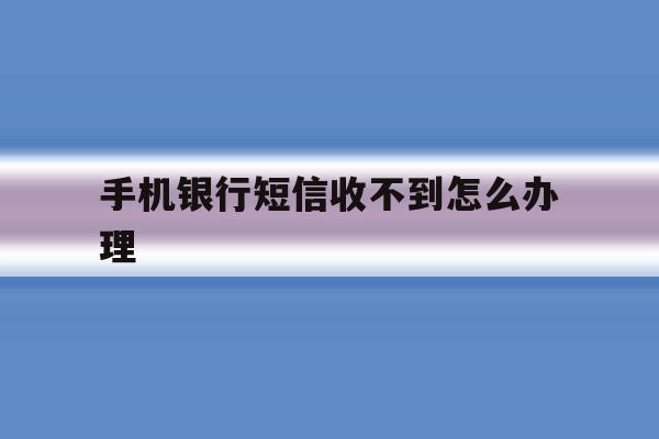 手机银行短信收不到怎么办理 手机银行短信收不到怎么办理