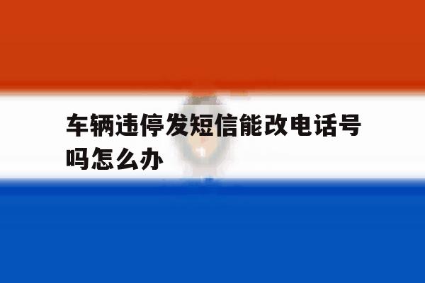 车辆违停发短信能改电话号吗怎么办 车辆违停发短信能改电话号吗怎么办