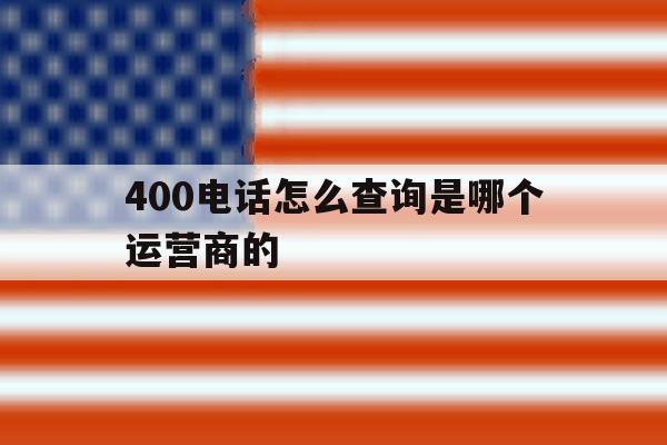 400电话怎么查询是哪个运营商的 400电话怎么查询是哪个运营商的