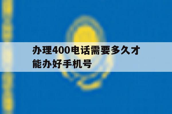 办理400电话需要多久才能办好手机号 办理400电话需要多久才能办好手机号