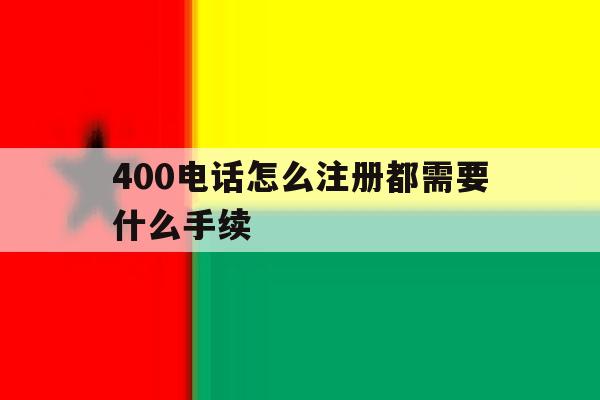 400电话怎么注册都需要什么手续 400电话怎么注册都需要什么手续