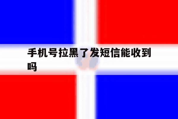 手机号拉黑了发短信能收到吗 手机号拉黑了发短信能收到吗