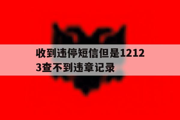 包含收到违停短信但是12123查不到违章记录的词条 包含收到违停短信但是12123查不到违章记录的词条