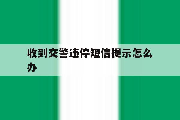 收到交警违停短信提示怎么办 收到交警违停短信提示怎么办