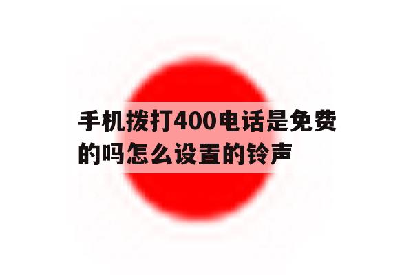 手机拨打400电话是免费的吗怎么设置的铃声 手机拨打400电话是免费的吗怎么设置的铃声