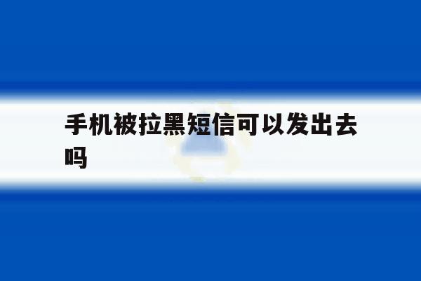 手机被拉黑短信可以发出去吗 手机被拉黑短信可以发出去吗