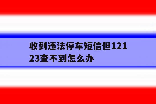 收到违法停车短信但12123查不到怎么办 收到违法停车短信但12123查不到怎么办