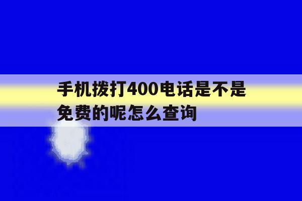 手机拨打400电话是不是免费的呢怎么查询 手机拨打400电话是不是免费的呢怎么查询