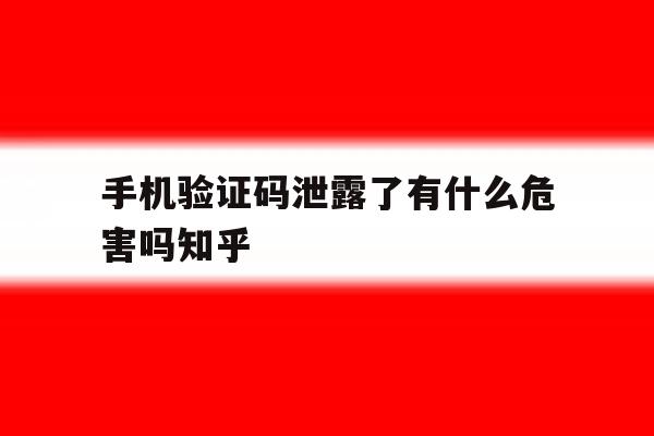 手机验证码泄露了有什么危害吗知乎的简单介绍 手机验证码泄露了有什么危害吗知乎的简单介绍