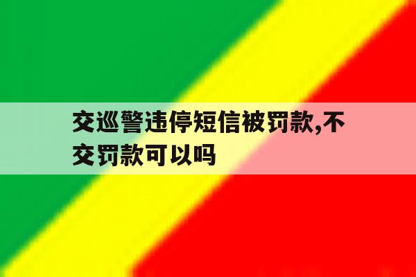 交巡警违停短信被罚款,不交罚款可以吗 交巡警违停短信被罚款,不交罚款可以吗