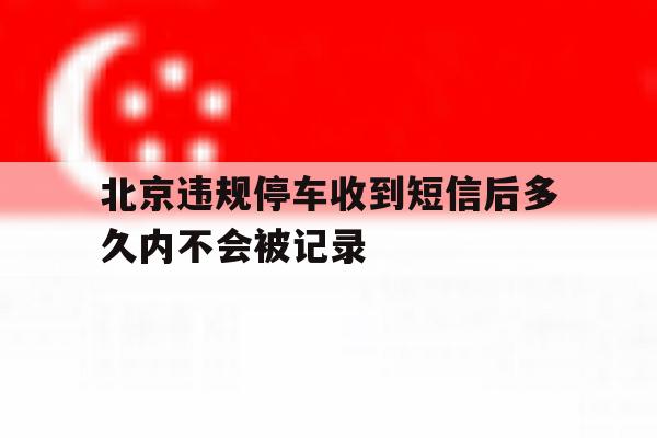 北京违规停车收到短信后多久内不会被记录 北京违规停车收到短信后多久内不会被记录