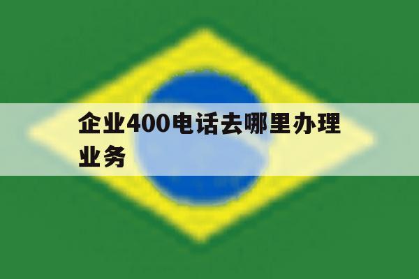 企业400电话去哪里办理业务 企业400电话去哪里办理业务
