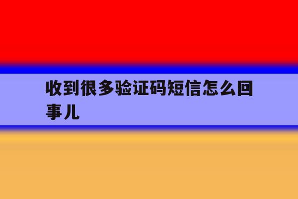 收到很多验证码短信怎么回事儿 收到很多验证码短信怎么回事儿