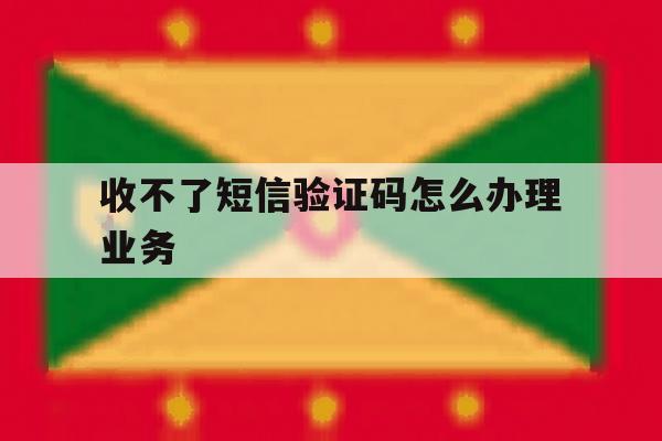 收不了短信验证码怎么办理业务 收不了短信验证码怎么办理业务